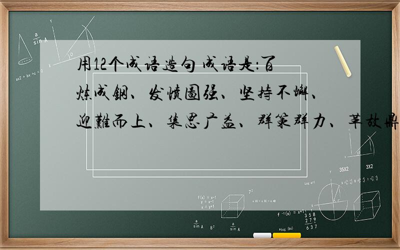 用12个成语造句 成语是：百炼成钢、发愤图强、坚持不懈、迎难而上、集思广益、群策群力、革故鼎新、标新立异、独出心裁、举一反三、实事求是、各抒己见、不耻下问、触类旁通、精益