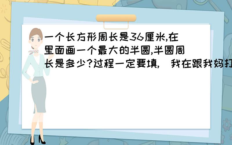 一个长方形周长是36厘米,在里面画一个最大的半圆,半圆周长是多少?过程一定要填,（我在跟我妈打赌……）