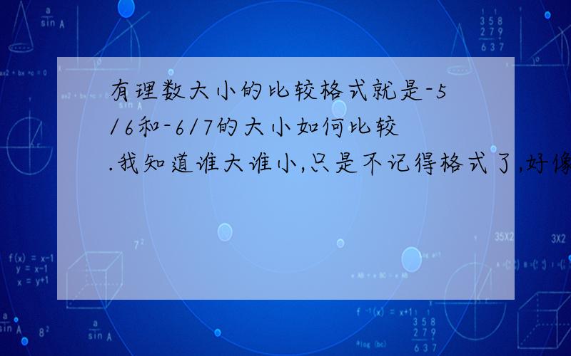 有理数大小的比较格式就是-5/6和-6/7的大小如何比较.我知道谁大谁小,只是不记得格式了,好像要写解,然后把两个数的绝对值写出来,再比较,是么?1L的……我就是不记得格式咋写……不是不会