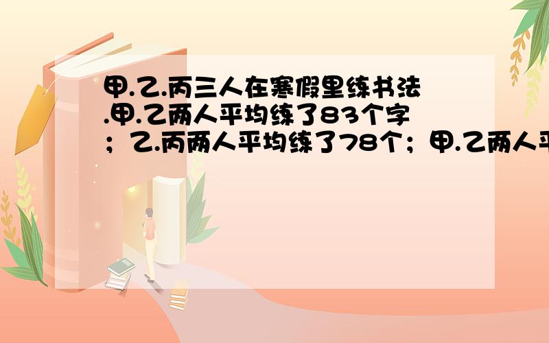 甲.乙.丙三人在寒假里练书法.甲.乙两人平均练了83个字；乙.丙两人平均练了78个；甲.乙两人平均练了91个字.问甲.乙.丙三人平均练了多少个字?