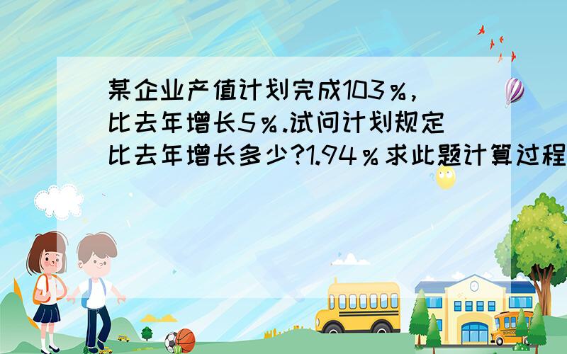 某企业产值计划完成103％,比去年增长5％.试问计划规定比去年增长多少?1.94％求此题计算过程.谢此题为财经类学科,《统计学原理》第五版李洁明祁新娥著的第三章综合指标的一道课后习题,