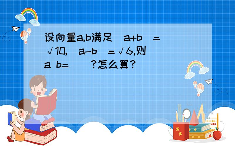 设向量a,b满足｜a+b｜=√10,｜a-b｜=√6,则a b=（）?怎么算?