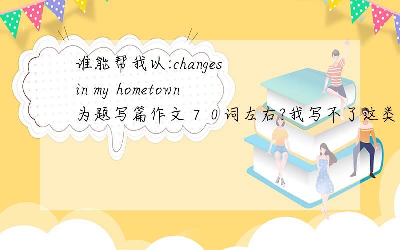 谁能帮我以:changes in my hometown为题写篇作文７０词左右?我写不了这类的英语作文.