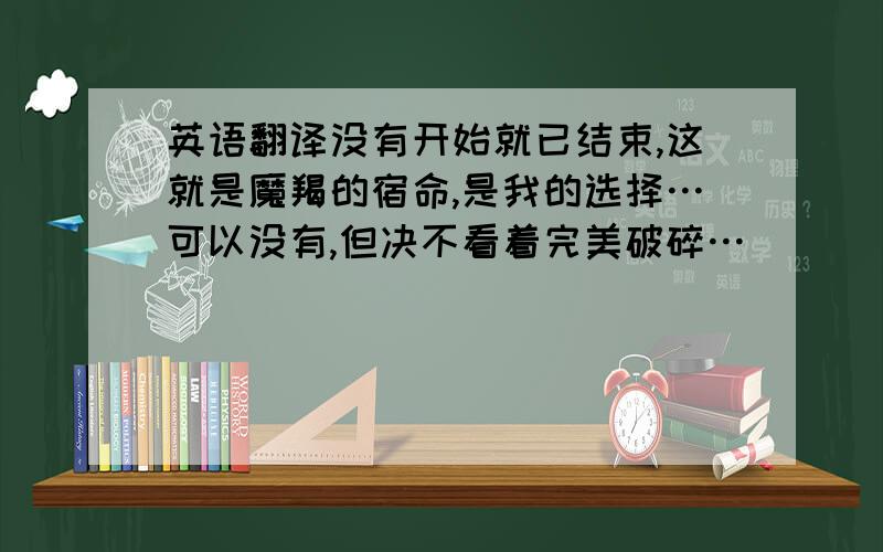 英语翻译没有开始就已结束,这就是魔羯的宿命,是我的选择…可以没有,但决不看着完美破碎…