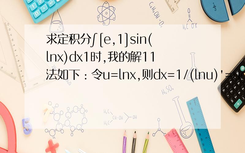 求定积分∫[e,1]sin(lnx)dx1时,我的解11法如下：令u=lnx,则dx=1/(lnu)'=udu则原式等价于∫[1,0]usinudu=sinu-ucosu|[1,0]=sin1-cos1 [1,0]分别为上下标,我求的答案与标准答案不符合,可有大神帮我找出错误?