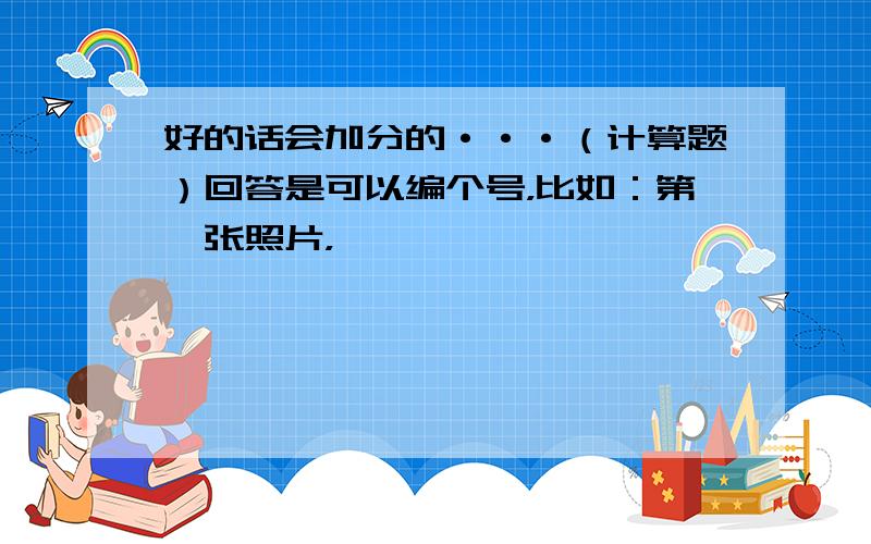 好的话会加分的···（计算题）回答是可以编个号，比如：第一张照片，