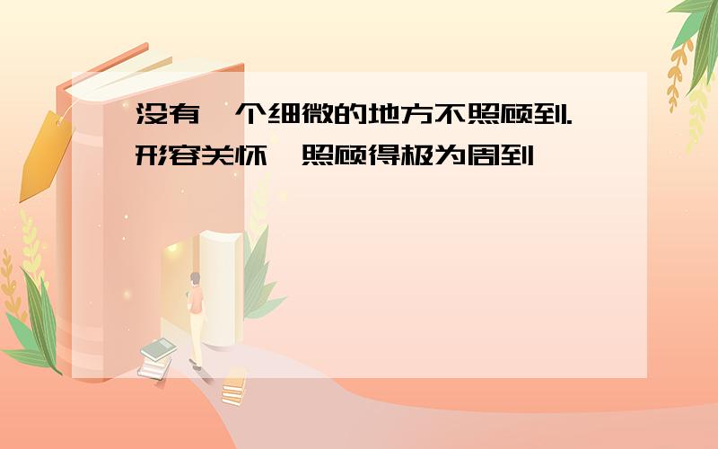 没有一个细微的地方不照顾到.形容关怀、照顾得极为周到