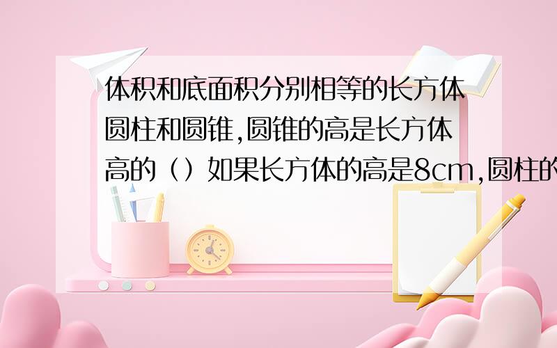 体积和底面积分别相等的长方体圆柱和圆锥,圆锥的高是长方体高的（）如果长方体的高是8cm,圆柱的高是（）cm