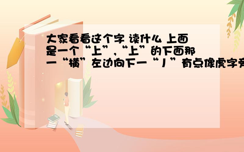 大家看看这个字 读什么 上面是一个“上”,“上”的下面那一“横”左边向下一“丿”有点像虎字旁没有那个没有那个”七“ 然后下面一个“斤” 查了字典没有 输入法也没有.有康熙字典的