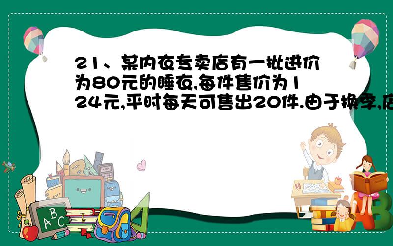 21、某内衣专卖店有一批进价为80元的睡衣,每件售价为124元,平时每天可售出20件.由于换季,店主想把这批睡衣尽快出手,以减少库存,于是决定降价处理.调查发现：若每件降价5元,则每天可多售2