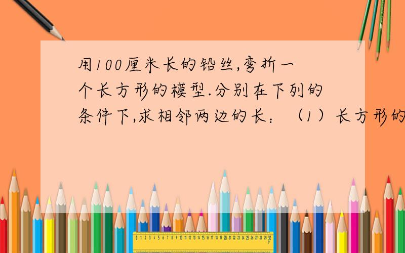 用100厘米长的铅丝,弯折一个长方形的模型.分别在下列的条件下,求相邻两边的长：（1）长方形的面积是525平方厘米（2）长方形的面积是625平方厘米（3）长方形的面积是700平方厘米