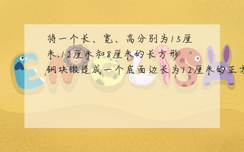 将一个长、宽、高分别为15厘米.12厘米和8厘米的长方形钢块锻造成一个底面边长为12厘米的正方形的长方体零件钢坯,试问锻造前长方体的钢块表面积大还是锻造后的长方体零件钢胚表面积大?