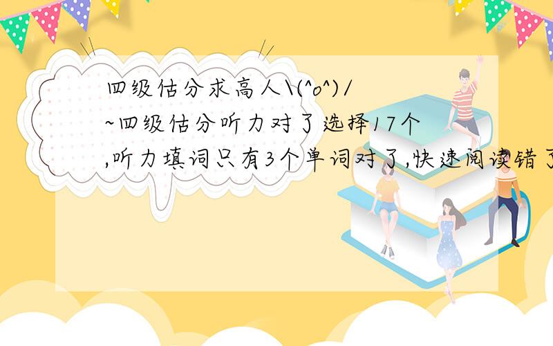 四级估分求高人\(^o^)/~四级估分听力对了选择17个,听力填词只有3个单词对了,快速阅读错了一个选择和两个填词,选词填空对了7个,两道阅读对了6个,完形填空对了16个,翻译2个完全对,作文中等.