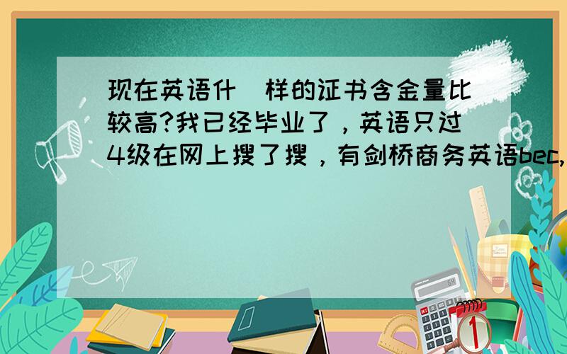 现在英语什麼样的证书含金量比较高?我已经毕业了，英语只过4级在网上搜了搜，有剑桥商务英语bec,还有公共英语等....现在在台资企业，以后准备进欧美企业或日、韩资，不知道考什麼证比