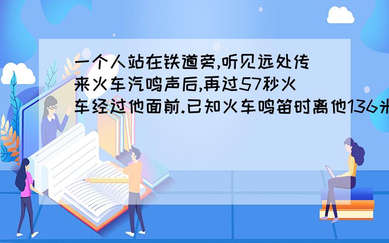 一个人站在铁道旁,听见远处传来火车汽鸣声后,再过57秒火车经过他面前.已知火车鸣笛时离他136米（轨道是直的）声音每秒可传340米远.求火车速度（得数保留整数）