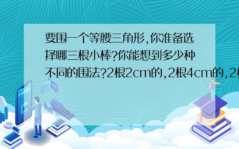 要围一个等腰三角形,你准备选择哪三根小棒?你能想到多少种不同的围法?2根2cm的,2根4cm的,2根5cm的,2根6cm的.麻烦全都列出来