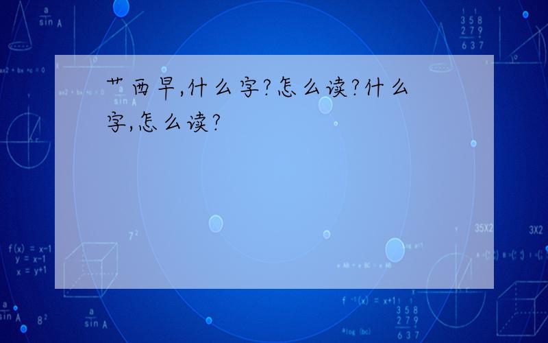 艹西早,什么字?怎么读?什么字,怎么读?