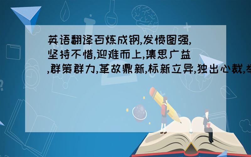 英语翻译百炼成钢,发愤图强,坚持不惜,迎难而上,集思广益,群策群力,革故鼎新,标新立异,独出心裁,举一反三,实事求是,各抒己见、,不耻下问,古为今用,触类旁通,精益求精.速度啊······