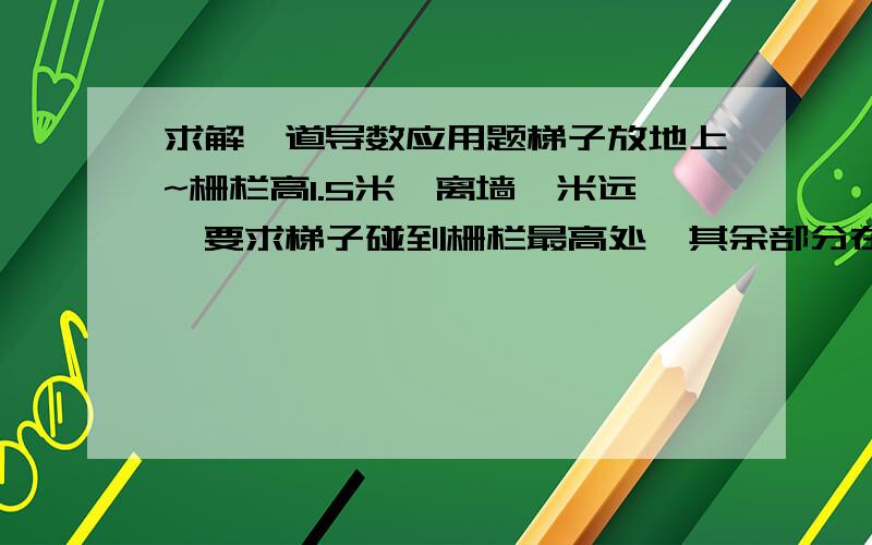 求解一道导数应用题梯子放地上~栅栏高1.5米,离墙一米远,要求梯子碰到栅栏最高处,其余部分在墙上.引用另外知道的一位同学的图...求梯子的最短长度...我算出来是3.5答案是4.5哪位能核对下..