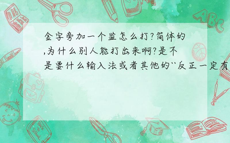 金字旁加一个监怎么打?简体的,为什么别人能打出来啊?是不是要什么输入法或者其他的``反正一定有这个字``但我打不到 注：不是鑑啊,也不是“鉴”字的繁体``是这样的“钅监”字