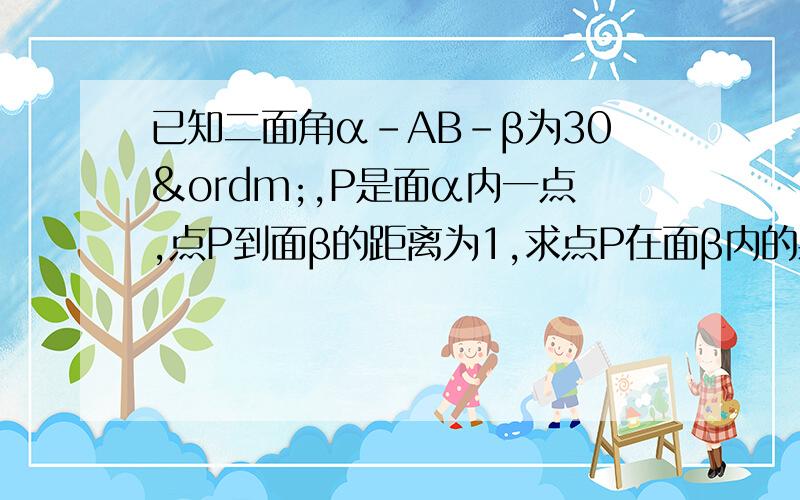 已知二面角α-AB-β为30º,P是面α内一点,点P到面β的距离为1,求点P在面β内的射影道AB的距离.要