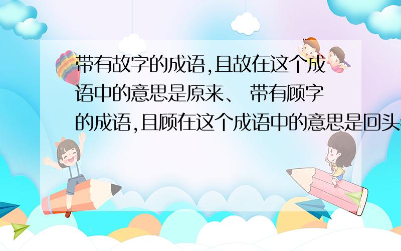 带有故字的成语,且故在这个成语中的意思是原来、 带有顾字的成语,且顾在这个成语中的意思是回头看、带有薪字的成语,且薪在这个成语中的意思是柴草、带有眈眈的成语,且眈眈在这个成