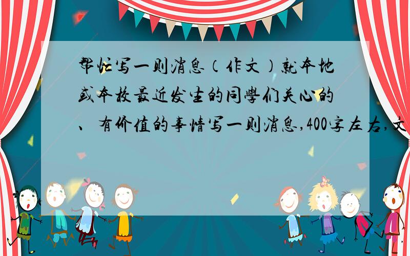 帮忙写一则消息（作文）就本地或本校最近发生的同学们关心的、有价值的事情写一则消息,400字左右,文纸自备（能不能在11点半之前完成?）