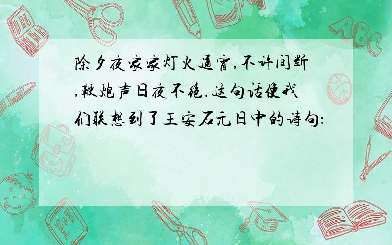 除夕夜家家灯火通宵,不许间断,鞭炮声日夜不绝.这句话使我们联想到了王安石元日中的诗句：