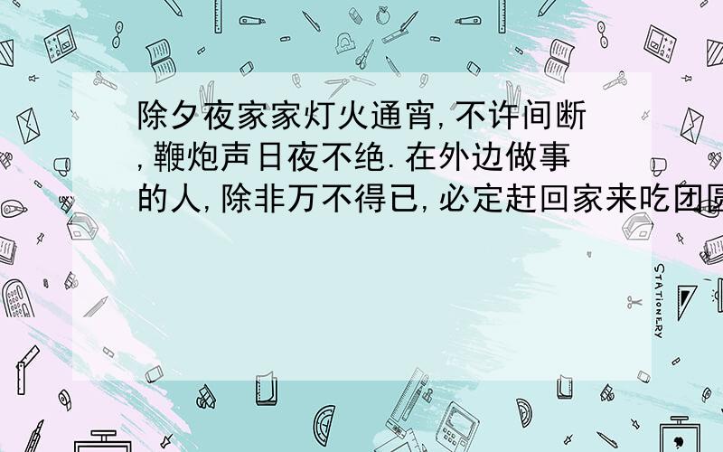 除夕夜家家灯火通宵,不许间断,鞭炮声日夜不绝.在外边做事的人,除非万不得已,必定赶回家来吃团圆饭.万不得已的意思是