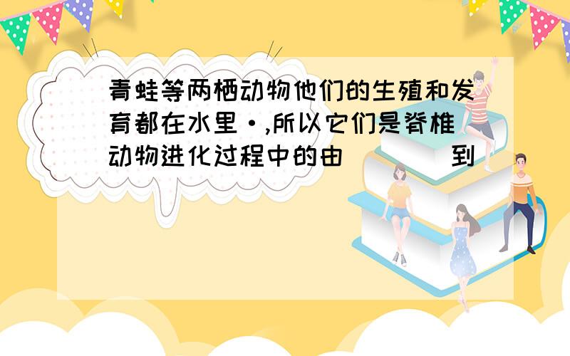 青蛙等两栖动物他们的生殖和发育都在水里·,所以它们是脊椎动物进化过程中的由____到______的过度类型