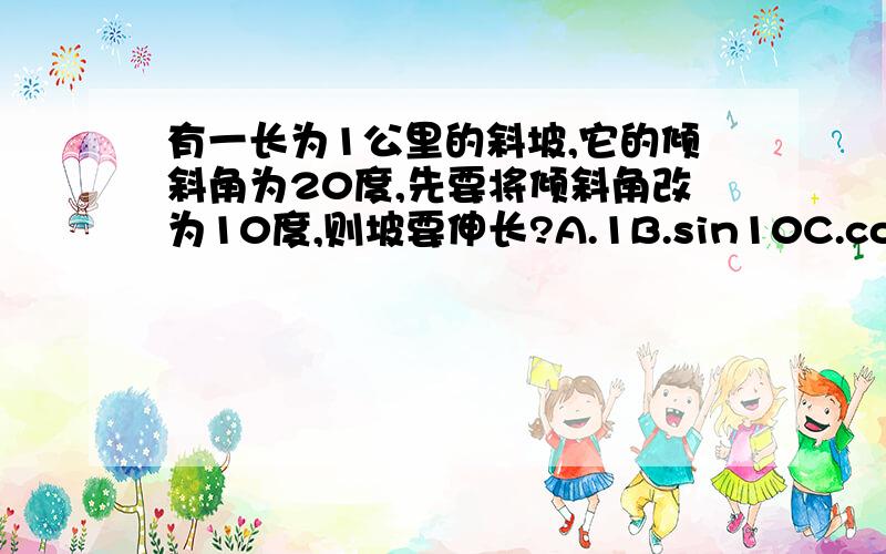 有一长为1公里的斜坡,它的倾斜角为20度,先要将倾斜角改为10度,则坡要伸长?A.1B.sin10C.cos10D.cos20问题应该是坡底伸长多少