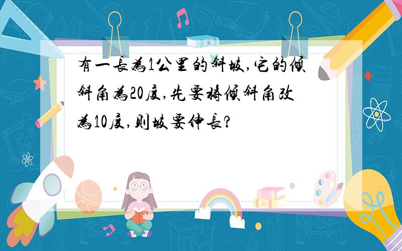 有一长为1公里的斜坡,它的倾斜角为20度,先要将倾斜角改为10度,则坡要伸长?