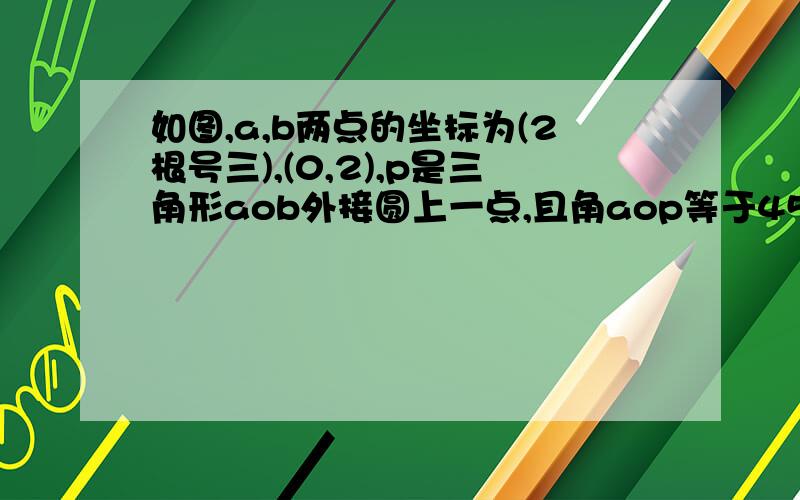 如图,a,b两点的坐标为(2根号三),(0,2),p是三角形aob外接圆上一点,且角aop等于45°,求点p的坐标要具体过程,表明是初三生,不要用我们没有学习过的知识.