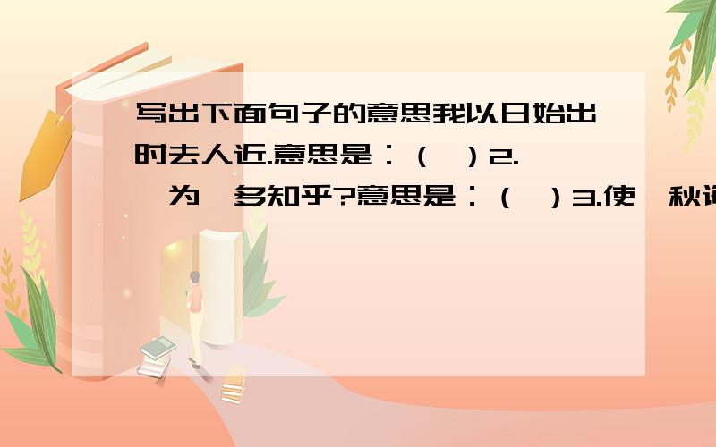 写出下面句子的意思我以日始出时去人近.意思是：（ ）2.孰为汝多知乎?意思是：（ ）3.使弈秋诲二人弈.意思是：（ ）4.为是其智弗若与?意思是：（ ）5.思援弓缴而射之.意思是（ ）