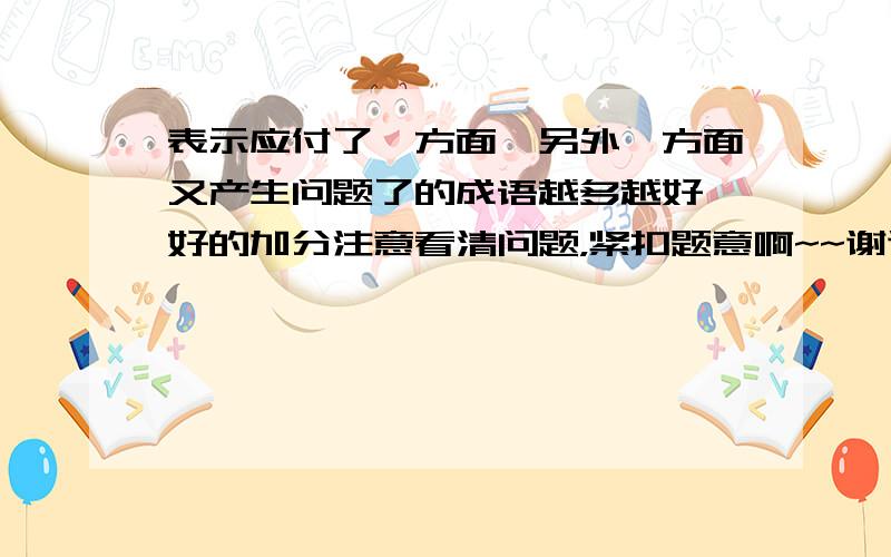 表示应付了一方面,另外一方面又产生问题了的成语越多越好,好的加分注意看清问题，紧扣题意啊~~谢谢了