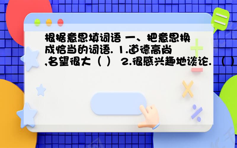 根据意思填词语 一、把意思换成恰当的词语. 1.道德高尚,名望很大（ ） 2.很感兴趣地谈论. （ ） 3.水波一、把意思换成恰当的词语。自己做错了事，自己承受不好的结果26.身体强壮高大27.形