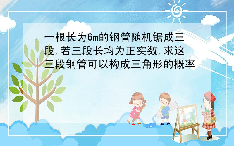 一根长为6m的钢管随机锯成三段,若三段长均为正实数,求这三段钢管可以构成三角形的概率