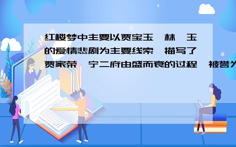 红楼梦中主要以贾宝玉,林黛玉的爱情悲剧为主要线索,描写了贾家荣,宁二府由盛而衰的过程,被誉为什么?红楼梦中以贾宝玉,林黛玉的爱情悲剧为线索,描写了宁二府由盛而衰的过程,被誉为什