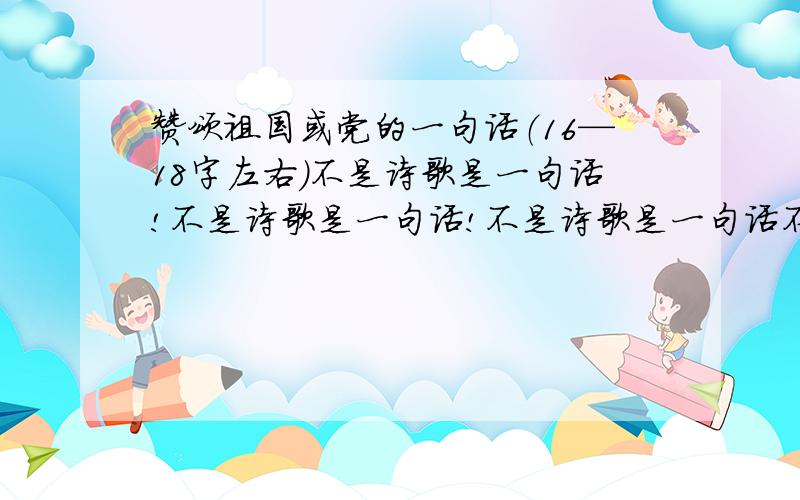 赞颂祖国或党的一句话（16—18字左右）不是诗歌是一句话!不是诗歌是一句话!不是诗歌是一句话不是诗歌是一句话!拜托各位了多想想