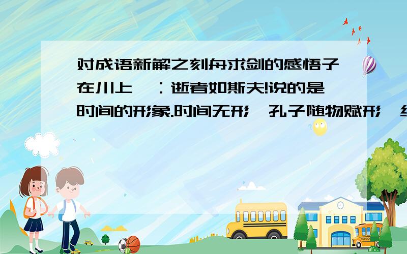 对成语新解之刻舟求剑的感悟子在川上曰：逝者如斯夫!说的是时间的形象.时间无形,孔子随物赋形,给予它流水的图像.川上之水汇成江河,若干年后,有楚人泛舟其上,于是便有了刻舟求剑的故