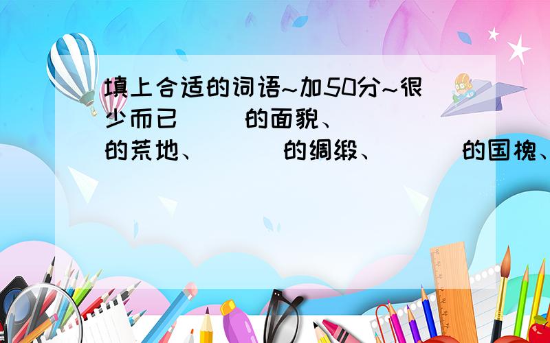 填上合适的词语~加50分~很少而已（ ）的面貌、 （ ）的荒地、 （ ）的绸缎、 （ ）的国槐、（ ）地工作、 （ ）地守护、 （ ）地闪耀、 （ ）地说