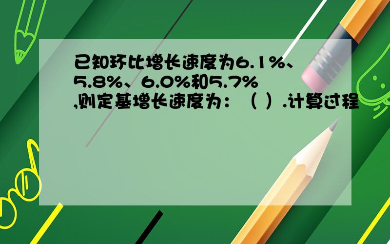 已知环比增长速度为6.1%、5.8%、6.0%和5.7%,则定基增长速度为：（ ）.计算过程