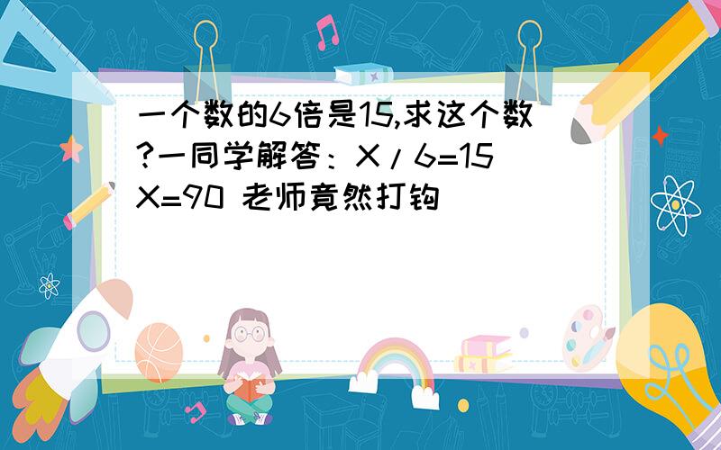 一个数的6倍是15,求这个数?一同学解答：X/6=15 X=90 老师竟然打钩