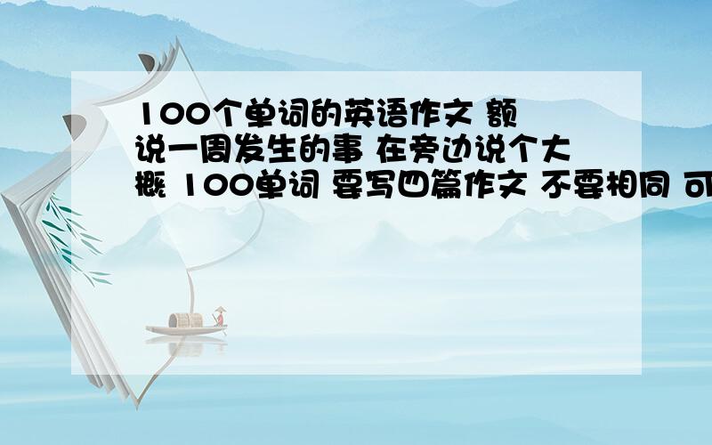 100个单词的英语作文 额 说一周发生的事 在旁边说个大概 100单词 要写四篇作文 不要相同 可以写 我的周末 我的一天 等等 记得 是四篇 100单词的哦