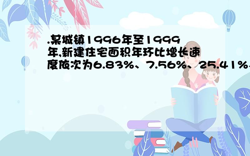 .某城镇1996年至1999年,新建住宅面积年环比增长速度依次为6.83%、7.56%、25.41%、18.97%,若以1995为基期则1999年的发展速度是多少?一道土地评估题 列一式子,谢谢