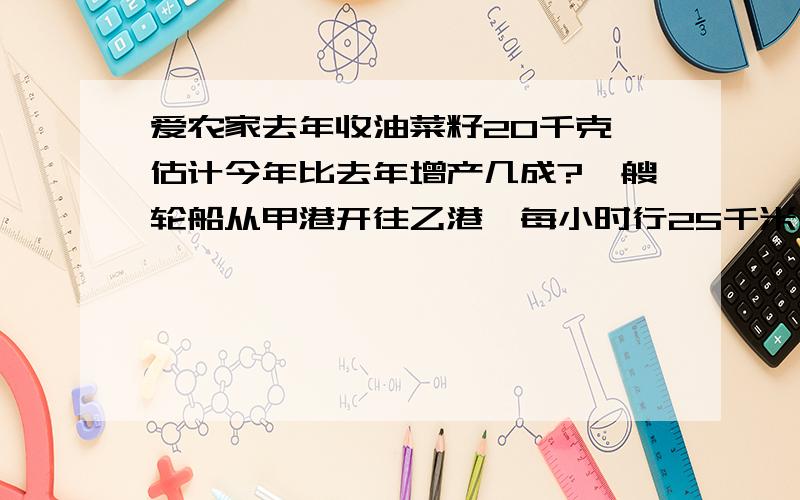 爱农家去年收油菜籽20千克,估计今年比去年增产几成?一艘轮船从甲港开往乙港,每小时行25千米,15小时到达.返回时速度提高了20%,返回时用了多少小时?