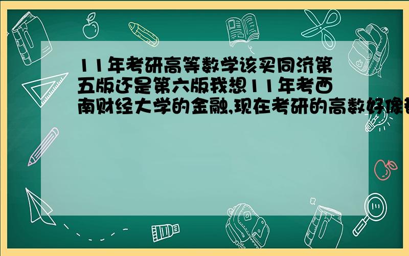 11年考研高等数学该买同济第五版还是第六版我想11年考西南财经大学的金融,现在考研的高数好像都是用的同济的第五版,但是第六版已经出来了,而且我11年才考,所以不知道该买第六版的还是