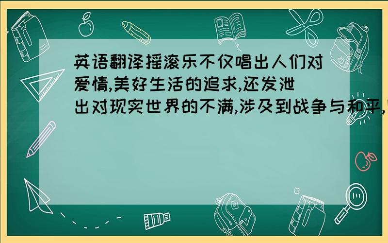 英语翻译摇滚乐不仅唱出人们对爱情,美好生活的追求,还发泄出对现实世界的不满,涉及到战争与和平,民主与政治等方面小弟刚来澳洲不久,虽然英语长进颇多,但是面对这句话的翻译毅然感到