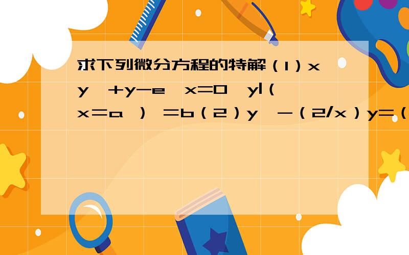 求下列微分方程的特解（1）xy'+y-e^x=0,y|（x＝a ） ＝b（2）y'-（2/x）y=（1/2）x,y|（x＝1） ＝2