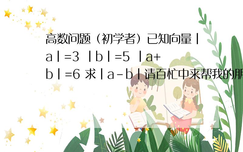 高数问题（初学者）已知向量|a|=3 |b|=5 |a+b|=6 求|a-b|请百忙中来帮我的朋友说出详细的解题思路!